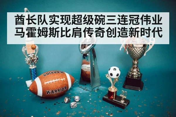 酋长队实现超级碗三连冠伟业马霍姆斯比肩传奇创造新时代