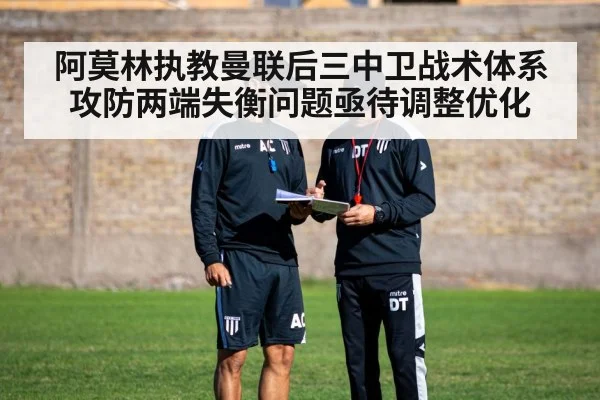 阿莫林执教曼联后三中卫战术体系攻防两端失衡问题亟待调整优化