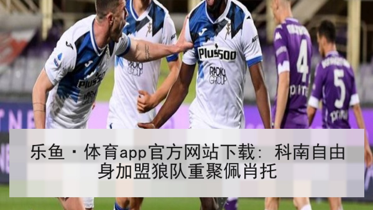 乐鱼·体育app官方网站下载: 科南自由身加盟狼队重聚佩肖托