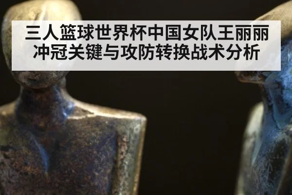 三人篮球世界杯中国女队王丽丽冲冠关键与攻防转换战术分析