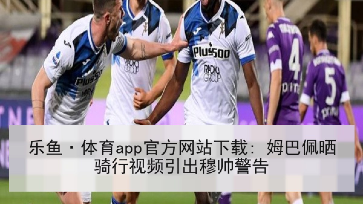 乐鱼·体育app官方网站下载: 姆巴佩晒骑行视频引出穆帅警告